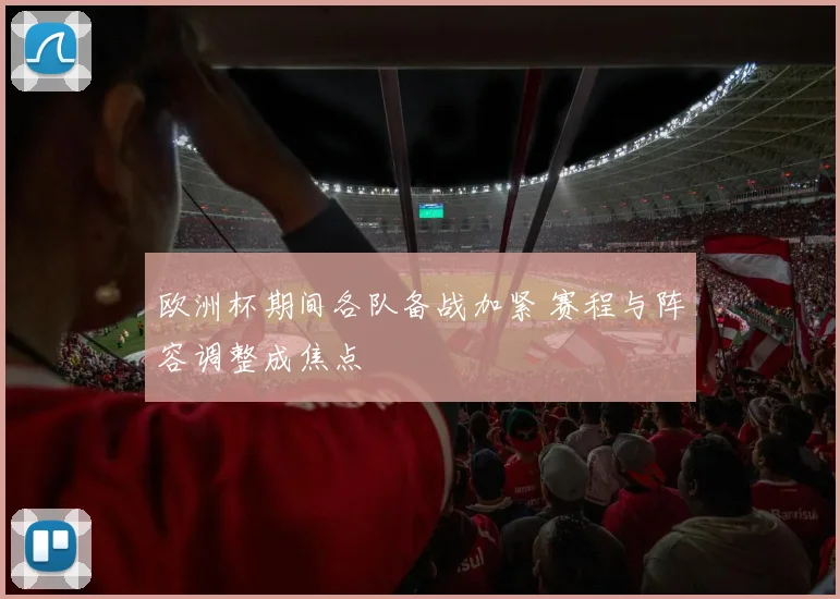 欧洲杯期间各队备战加紧 赛程与阵容调整成焦点