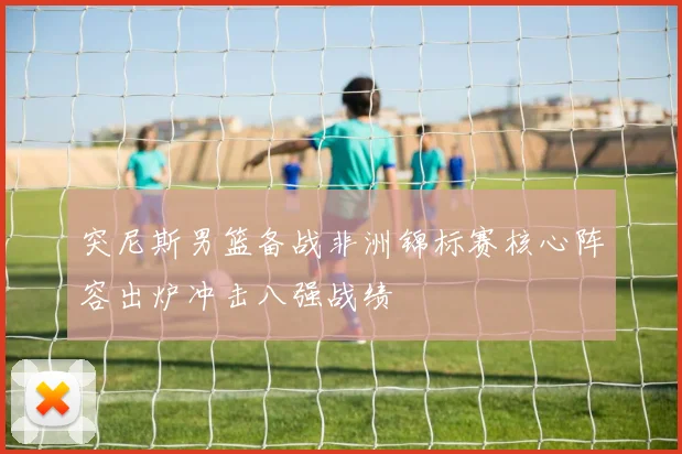 突尼斯男篮备战非洲锦标赛核心阵容出炉冲击八强战绩