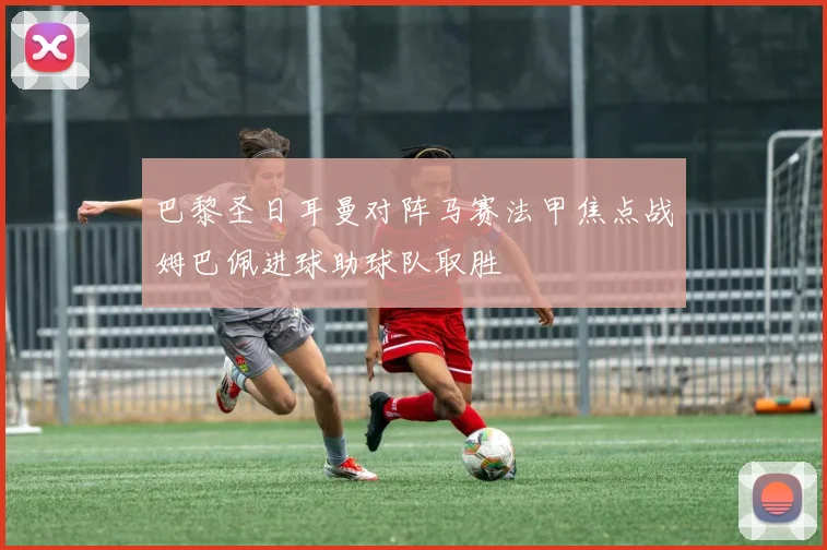 巴黎圣日耳曼对阵马赛法甲焦点战姆巴佩进球助球队取胜