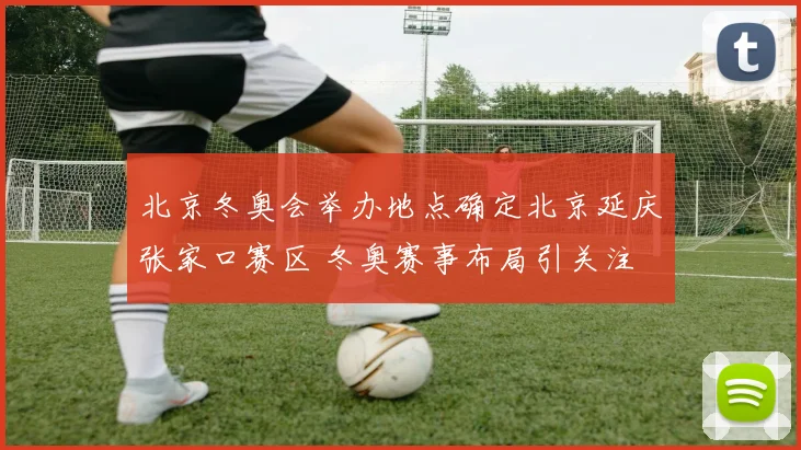 北京冬奥会举办地点确定北京延庆张家口赛区 冬奥赛事布局引关注