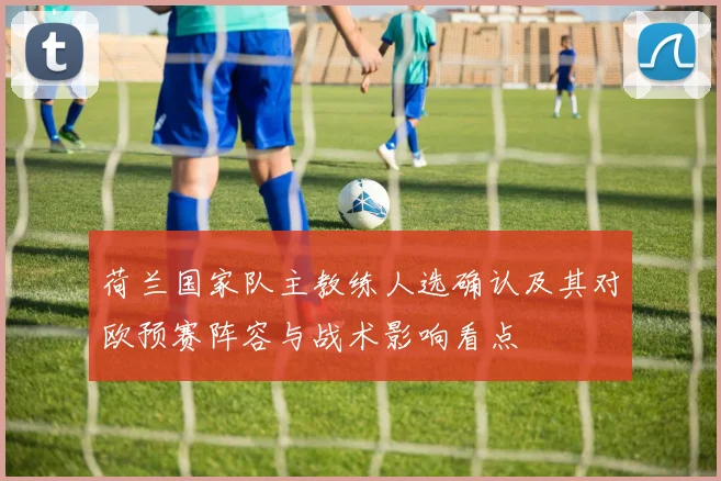 荷兰国家队主教练人选确认及其对欧预赛阵容与战术影响看点