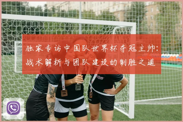 独家专访中国队世界杯夺冠主帅：战术解析与团队建设的制胜之道