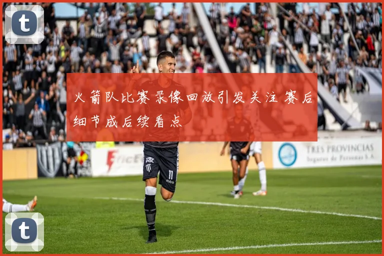 火箭队比赛录像回放引发关注 赛后细节成后续看点